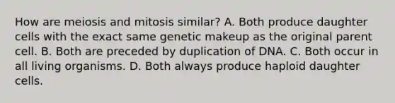 How are meiosis and mitosis similar? A. Both produce daughter cells with the exact same genetic makeup as the original parent cell. B. Both are preceded by duplication of DNA. C. Both occur in all living organisms. D. Both always produce haploid daughter cells.