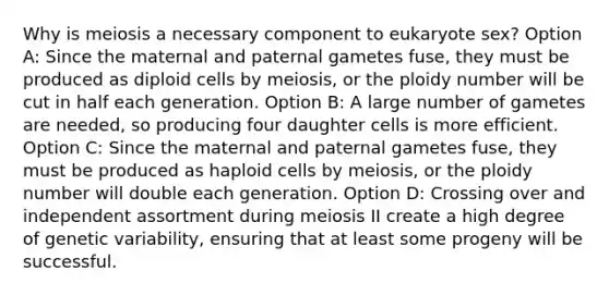 Why is meiosis a necessary component to eukaryote sex? Option A: Since the maternal and paternal gametes fuse, they must be produced as diploid cells by meiosis, or the ploidy number will be cut in half each generation. Option B: A large number of gametes are needed, so producing four daughter cells is more efficient. Option C: Since the maternal and paternal gametes fuse, they must be produced as haploid cells by meiosis, or the ploidy number will double each generation. Option D: Crossing over and independent assortment during meiosis II create a high degree of genetic variability, ensuring that at least some progeny will be successful.