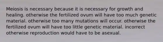 Meiosis is necessary because it is necessary for growth and healing. otherwise the fertilized ovum will have too much genetic material. otherwise too many mutations will occur. otherwise the fertilized ovum will have too little genetic material. incorrect otherwise reproduction would have to be asexual.