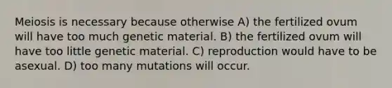 Meiosis is necessary because otherwise A) the fertilized ovum will have too much genetic material. B) the fertilized ovum will have too little genetic material. C) reproduction would have to be asexual. D) too many mutations will occur.