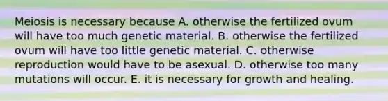 Meiosis is necessary because A. otherwise the fertilized ovum will have too much genetic material. B. otherwise the fertilized ovum will have too little genetic material. C. otherwise reproduction would have to be asexual. D. otherwise too many mutations will occur. E. it is necessary for growth and healing.