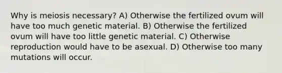 Why is meiosis necessary? A) Otherwise the fertilized ovum will have too much genetic material. B) Otherwise the fertilized ovum will have too little genetic material. C) Otherwise reproduction would have to be asexual. D) Otherwise too many mutations will occur.