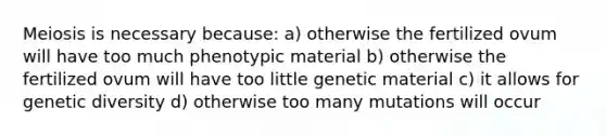 <a href='https://www.questionai.com/knowledge/krlvDMYQWR-meiosis-i' class='anchor-knowledge'>meiosis i</a>s necessary because: a) otherwise the fertilized ovum will have too much phenotypic material b) otherwise the fertilized ovum will have too little genetic material c) it allows for <a href='https://www.questionai.com/knowledge/kNvV9mJ9mP-genetic-diversity' class='anchor-knowledge'>genetic diversity</a> d) otherwise too many mutations will occur