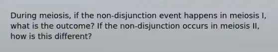 During meiosis, if the non-disjunction event happens in meiosis I, what is the outcome? If the non-disjunction occurs in meiosis II, how is this different?