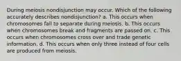 During meiosis nondisjunction may occur. Which of the following accurately describes nondisjunction? a. This occurs when chromosomes fail to separate during meiosis. b. This occurs when chromosomes break and fragments are passed on. c. This occurs when chromosomes cross over and trade genetic information. d. This occurs when only three instead of four cells are produced from meiosis.