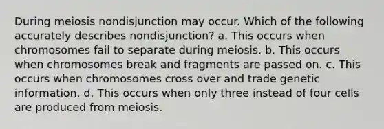 During meiosis nondisjunction may occur. Which of the following accurately describes nondisjunction? a. This occurs when chromosomes fail to separate during meiosis. b. This occurs when chromosomes break and fragments are passed on. c. This occurs when chromosomes cross over and trade genetic information. d. This occurs when only three instead of four cells are produced from meiosis.