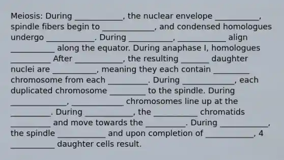 Meiosis: During ____________, the nuclear envelope ___________, spindle fibers begin to _____________, and condensed homologues undergo ____________. During ___________, ____________ align ___________ along the equator. During anaphase I, homologues __________ After ____________, the resulting _______ daughter nuclei are ___________, meaning they each contain _________ chromosome from each __________. During _____________, each duplicated chromosome _________ to the spindle. During ______________, _____________ chromosomes line up at the __________. During ____________, the ___________ chromatids __________ and move towards the __________. During ____________, the spindle ____________ and upon completion of ____________, 4 ___________ daughter cells result.