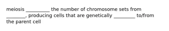 meiosis __________ the number of chromosome sets from ________, producing cells that are genetically _________ to/from the parent cell