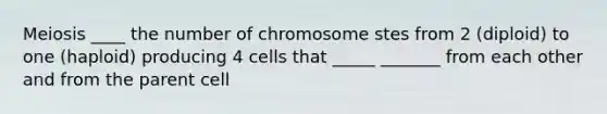 Meiosis ____ the number of chromosome stes from 2 (diploid) to one (haploid) producing 4 cells that _____ _______ from each other and from the parent cell