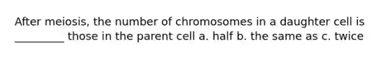 After meiosis, the number of chromosomes in a daughter cell is _________ those in the parent cell a. half b. the same as c. twice