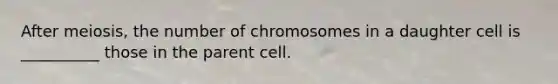 After meiosis, the number of chromosomes in a daughter cell is __________ those in the parent cell.