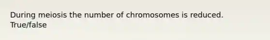 During meiosis the number of chromosomes is reduced. True/false