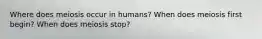 Where does meiosis occur in humans? When does meiosis first begin? When does meiosis stop?