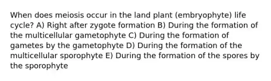 When does meiosis occur in the land plant (embryophyte) life cycle? A) Right after zygote formation B) During the formation of the multicellular gametophyte C) During the formation of gametes by the gametophyte D) During the formation of the multicellular sporophyte E) During the formation of the spores by the sporophyte