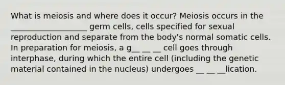 What is meiosis and where does it occur? Meiosis occurs in the ___________________ germ cells, cells specified for sexual reproduction and separate from the body's normal somatic cells. In preparation for meiosis, a g__ __ __ cell goes through interphase, during which the entire cell (including the genetic material contained in the nucleus) undergoes __ __ __lication.