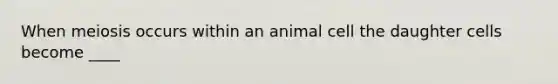 When meiosis occurs within an animal cell the daughter cells become ____