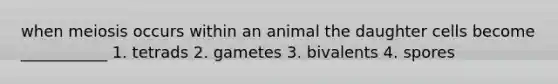 when meiosis occurs within an animal the daughter cells become ___________ 1. tetrads 2. gametes 3. bivalents 4. spores