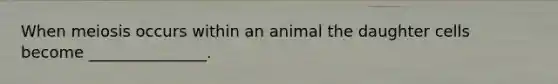 When meiosis occurs within an animal the daughter cells become _______________.