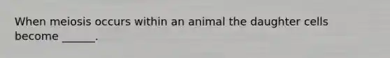 When meiosis occurs within an animal the daughter cells become ______.