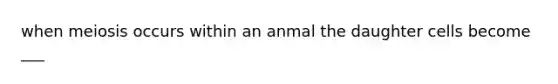 when meiosis occurs within an anmal the daughter cells become ___