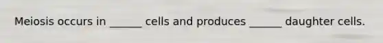 Meiosis occurs in ______ cells and produces ______ daughter cells.