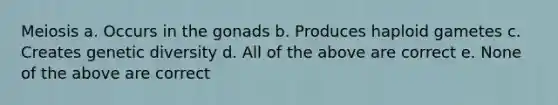 Meiosis a. Occurs in the gonads b. Produces haploid gametes c. Creates genetic diversity d. All of the above are correct e. None of the above are correct