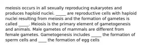 meiosis occurs in all sexually reproducing eukaryotes and produces haploid nuclei. _____ are reproductive cells with haploid nuclei resulting from meiosis and the formation of gametes is called _____. Meiosis is the primary element of gametogenesis and animals. Male gametes of mammals are different from female gametes. Gametogenesis includes _____ the formation of sperm cells and ____ the formation of egg cells