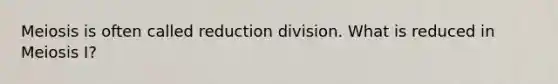 Meiosis is often called reduction division. What is reduced in Meiosis I?