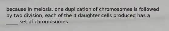 because in meiosis, one duplication of chromosomes is followed by two division, each of the 4 daughter cells produced has a _____ set of chromosomes