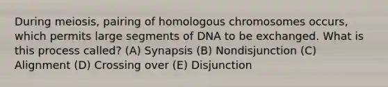 During meiosis, pairing of homologous chromosomes occurs, which permits large segments of DNA to be exchanged. What is this process called? (A) Synapsis (B) Nondisjunction (C) Alignment (D) Crossing over (E) Disjunction