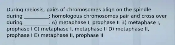 During meiosis, pairs of chromosomes align on the spindle during __________; homologous chromosomes pair and cross over during __________. A) metaphase I, prophase II B) metaphase I, prophase I C) metaphase I, metaphase II D) metaphase II, prophase I E) metaphase II, prophase II