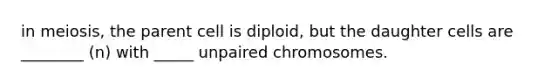 in meiosis, the parent cell is diploid, but the daughter cells are ________ (n) with _____ unpaired chromosomes.