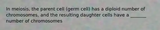 In meiosis, the parent cell (germ cell) has a diploid number of chromosomes, and the resulting daughter cells have a _______ number of chromosomes