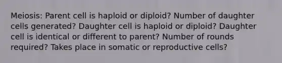 Meiosis: Parent cell is haploid or diploid? Number of daughter cells generated? Daughter cell is haploid or diploid? Daughter cell is identical or different to parent? Number of rounds required? Takes place in somatic or reproductive cells?