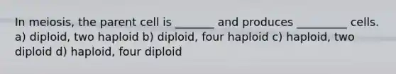 In meiosis, the parent cell is _______ and produces _________ cells. a) diploid, two haploid b) diploid, four haploid c) haploid, two diploid d) haploid, four diploid