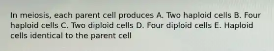 In meiosis, each parent cell produces A. Two haploid cells B. Four haploid cells C. Two diploid cells D. Four diploid cells E. Haploid cells identical to the parent cell