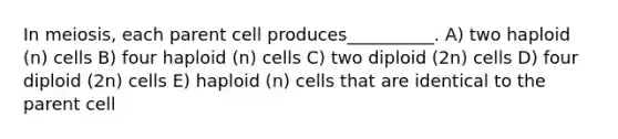 In meiosis, each parent cell produces__________. A) two haploid (n) cells B) four haploid (n) cells C) two diploid (2n) cells D) four diploid (2n) cells E) haploid (n) cells that are identical to the parent cell