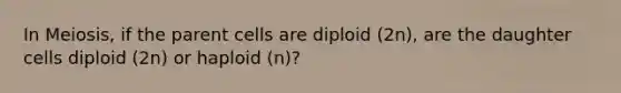 In Meiosis, if the parent cells are diploid (2n), are the daughter cells diploid (2n) or haploid (n)?