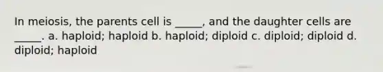 In meiosis, the parents cell is _____, and the daughter cells are _____. a. haploid; haploid b. haploid; diploid c. diploid; diploid d. diploid; haploid