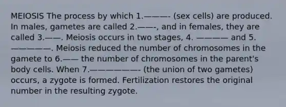 MEIOSIS The process by which 1.———- (sex cells) are produced. In males, gametes are called 2.——-, and in females, they are called 3.——. Meiosis occurs in two stages, 4. ———— and 5.—————. Meiosis reduced the number of chromosomes in the gamete to 6.—— the number of chromosomes in the parent's body cells. When 7.——————- (the union of two gametes) occurs, a zygote is formed. Fertilization restores the original number in the resulting zygote.