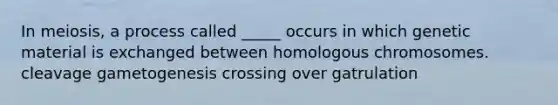 In meiosis, a process called _____ occurs in which genetic material is exchanged between homologous chromosomes. cleavage gametogenesis crossing over gatrulation