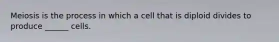 Meiosis is the process in which a cell that is diploid divides to produce ______ cells.