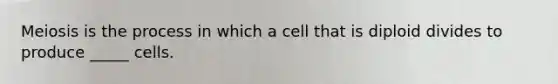 Meiosis is the process in which a cell that is diploid divides to produce _____ cells.