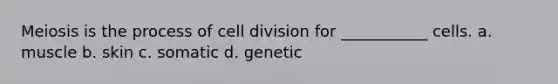 Meiosis is the process of cell division for ___________ cells. a. muscle b. skin c. somatic d. genetic