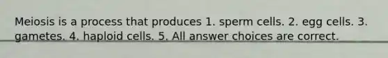 Meiosis is a process that produces 1. sperm cells. 2. egg cells. 3. gametes. 4. haploid cells. 5. All answer choices are correct.