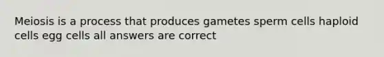 Meiosis is a process that produces gametes sperm cells haploid cells egg cells all answers are correct