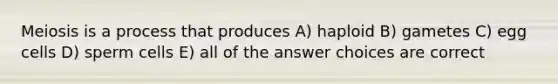 Meiosis is a process that produces A) haploid B) gametes C) egg cells D) sperm cells E) all of the answer choices are correct