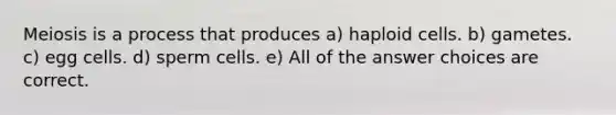 Meiosis is a process that produces a) haploid cells. b) gametes. c) egg cells. d) sperm cells. e) All of the answer choices are correct.