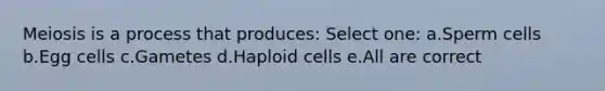 Meiosis is a process that produces: Select one: a.Sperm cells b.Egg cells c.Gametes d.Haploid cells e.All are correct