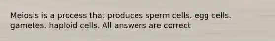 Meiosis is a process that produces sperm cells. egg cells. gametes. haploid cells. All answers are correct